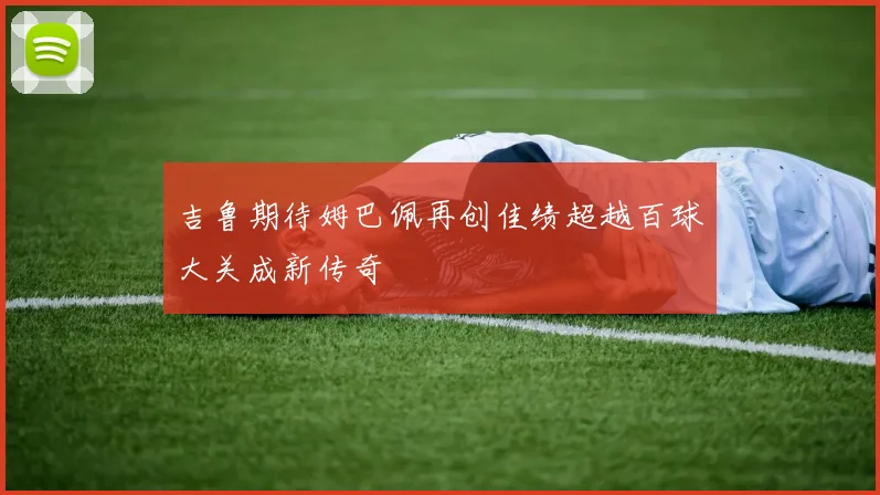 吉鲁期待姆巴佩再创佳绩超越百球大关成新传奇