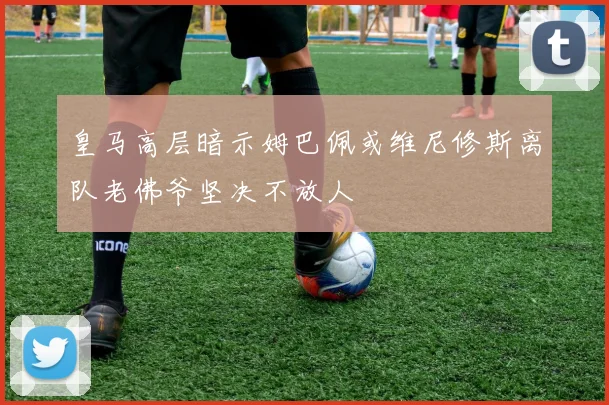 皇马高层暗示姆巴佩或维尼修斯离队老佛爷坚决不放人