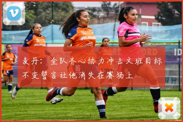 麦丹：全队齐心协力冲击文班目标不变誓言让他消失在赛场上