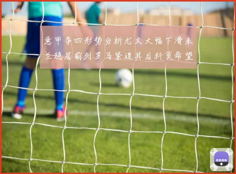 意甲争四形势分析尤文大幅下滑米兰稳居前列罗马紧追其后科莫希望渺茫