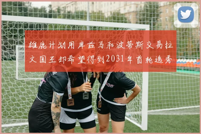 雄鹿计划用库兹马和波蒂斯交易拉文国王却希望得到2031年首轮选秀权