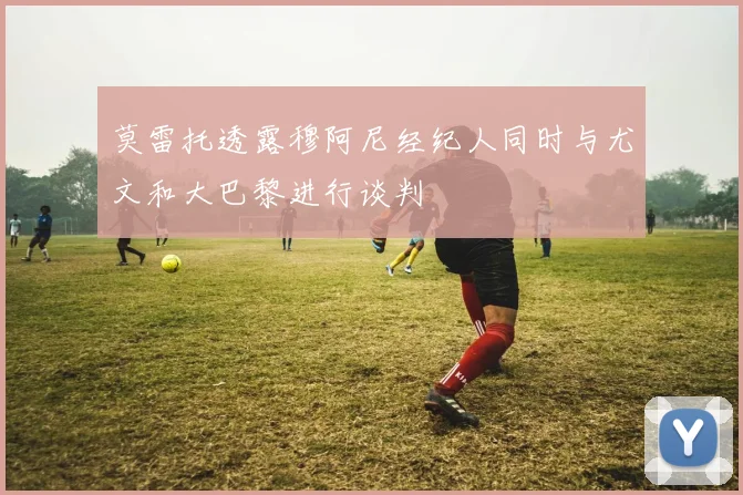莫雷托透露穆阿尼经纪人同时与尤文和大巴黎进行谈判