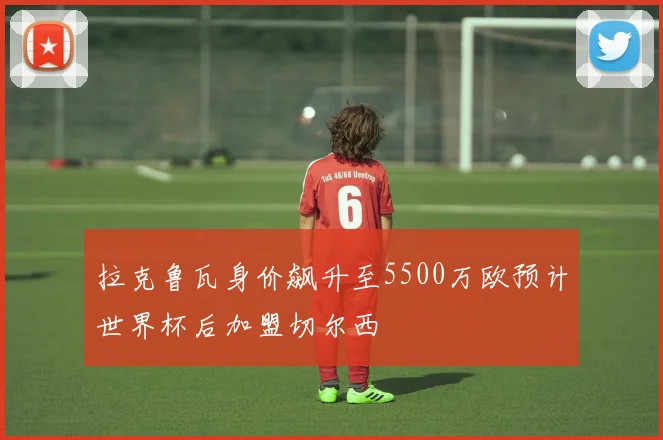 拉克鲁瓦身价飙升至5500万欧预计世界杯后加盟切尔西