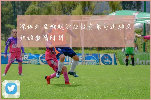 深体外场响起沙拉拉音乐与运动交织的激情时刻