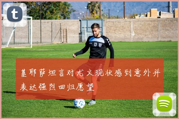 基耶萨坦言对尤文现状感到意外并表达强烈回归愿望