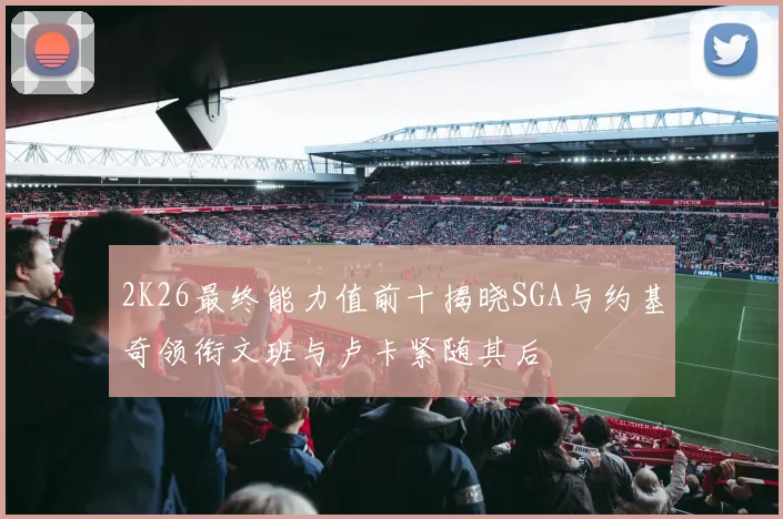 2K26最终能力值前十揭晓SGA与约基奇领衔文班与卢卡紧随其后