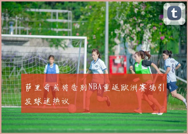萨里奇或将告别NBA重返欧洲赛场引发球迷热议