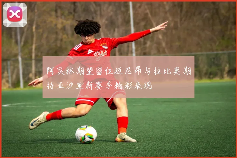 阿莫林期望留住迈尼昂与拉比奥期待亚沙里新赛季精彩表现